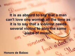 It is as absurd to say that a man can't love one woman all the time as it is to say that a violinist needs several violins to play the same piece of music. Honore de Balzac