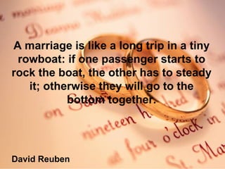 A marriage is like a long trip in a tiny rowboat: if one passenger starts to rock the boat, the other has to steady it; otherwise they will go to the bottom together. David Reuben