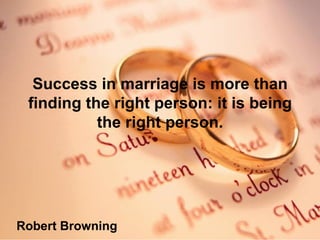 Success in marriage is more than finding the right person: it is being the right person. Robert Browning