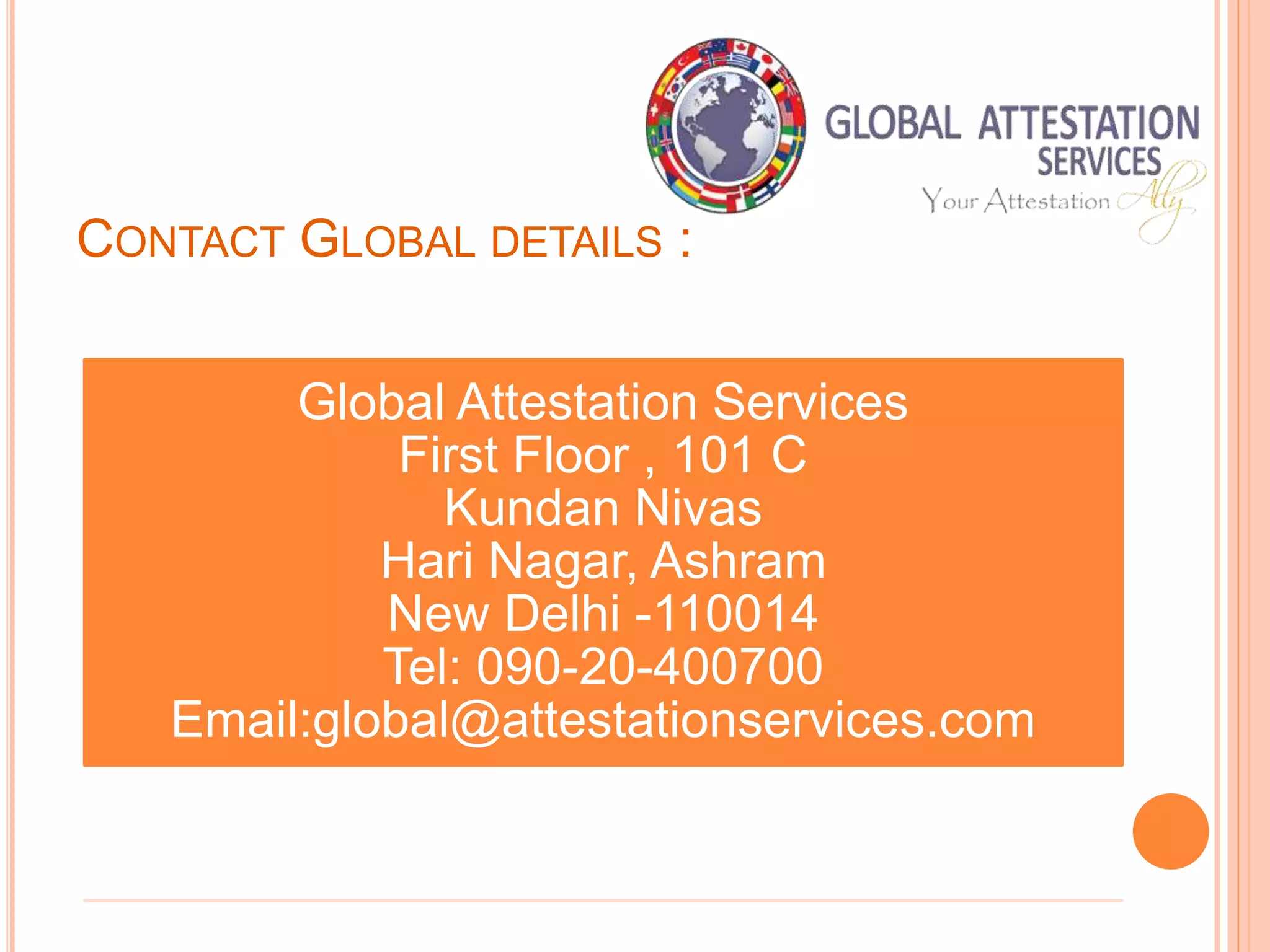 CONTACT GLOBAL DETAILS :
Global Attestation Services
First Floor , 101 C
Kundan Nivas
Hari Nagar, Ashram
New Delhi -110014
Tel: 090-20-400700
Email:global@attestationservices.com
