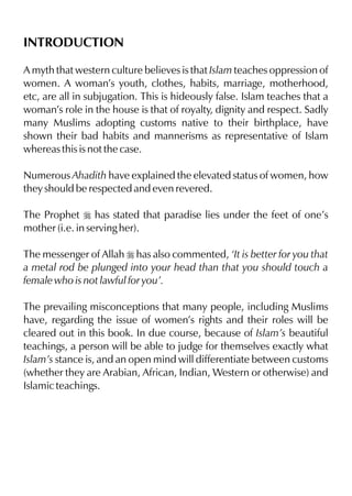 INTRODUCTION

A myth that western culture believes is that Islam teaches oppression of
women. A woman’s youth, clothes, habits, marriage, motherhood,
etc, are all in subjugation. This is hideously false. Islam teaches that a
woman’s role in the house is that of royalty, dignity and respect. Sadly
many Muslims adopting customs native to their birthplace, have
shown their bad habits and mannerisms as representative of Islam
whereas this is not the case.

Numerous Ahadith have explained the elevated status of women, how
they should be respected and even revered.

The Prophet r has stated that paradise lies under the feet of one’s
mother (i.e. in serving her).

The messenger of Allah r has also commented, ‘It is better for you that
a metal rod be plunged into your head than that you should touch a
female who is not lawful for you’.

The prevailing misconceptions that many people, including Muslims
have, regarding the issue of women’s rights and their roles will be
cleared out in this book. In due course, because of Islam’s beautiful
teachings, a person will be able to judge for themselves exactly what
Islam’s stance is, and an open mind will differentiate between customs
(whether they are Arabian, African, Indian, Western or otherwise) and
Islamic teachings.
 