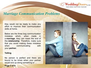 Marriage Communication Problems
they would not be ready to make any
effort to improve their communication
skills at home.
Below are the three bog communication
mistakes which, when made in
a marriage, they can mean the end of
the relationship. Therefore, make sure
that you avoid making these mistakes
when communicating with
your partner.
Yelling
No person is perfect and there are
bound to be times when your partner
would end up doing something or …
Page 3 of 8
 