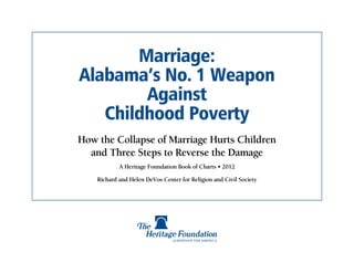 Marriage:
Alabama’s No. 1 Weapon
        Against
   Childhood Poverty
How the Collapse of Marriage Hurts Children
  and Three Steps to Reverse the Damage
            A Heritage Foundation Book of Charts • 2012

    Richard and Helen DeVos Center for Religion and Civil Society
 