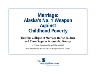 Marriage:
  Alaska’s No. 1 Weapon
         Against
    Childhood Poverty
How the Collapse of Marriage Hurts Children
  and Three Steps to Reverse the Damage
            A Heritage Foundation Book of Charts • 2012

    Richard and Helen DeVos Center for Religion and Civil Society
 