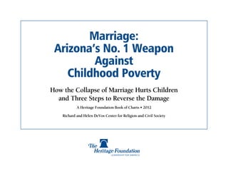 Marriage:
 Arizona’s No. 1 Weapon
         Against
    Childhood Poverty
How the Collapse of Marriage Hurts Children
  and Three Steps to Reverse the Damage
            A Heritage Foundation Book of Charts • 2012

    Richard and Helen DeVos Center for Religion and Civil Society
 