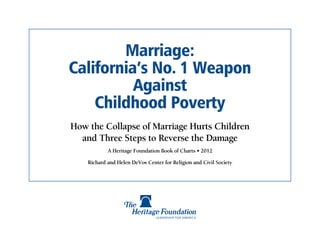 Marriage:
California’s No. 1 Weapon
          Against
    Childhood Poverty
How the Collapse of Marriage Hurts Children
  and Three Steps to Reverse the Damage
            A Heritage Foundation Book of Charts • 2012

    Richard and Helen DeVos Center for Religion and Civil Society
 
