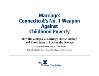 Marriage:
Connecticut’s No. 1 Weapon
         Against
    Childhood Poverty
 How the Collapse of Marriage Hurts Children
   and Three Steps to Reverse the Damage
             A Heritage Foundation Book of Charts • 2012

     Richard and Helen DeVos Center for Religion and Civil Society
 