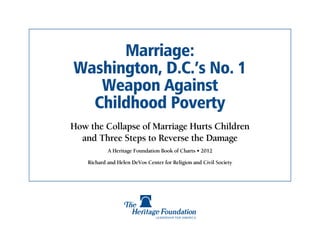 Marriage:
Washington, D.C.’s No. 1
   Weapon Against
  Childhood Poverty
How the Collapse of Marriage Hurts Children
  and Three Steps to Reverse the Damage
            A Heritage Foundation Book of Charts • 2012

    Richard and Helen DeVos Center for Religion and Civil Society
 