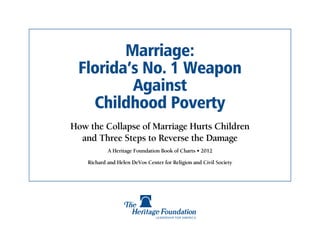Marriage:
 Florida’s No. 1 Weapon
         Against
   Childhood Poverty
How the Collapse of Marriage Hurts Children
  and Three Steps to Reverse the Damage
            A Heritage Foundation Book of Charts • 2012

    Richard and Helen DeVos Center for Religion and Civil Society
 