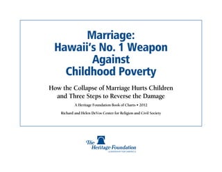 Marriage:
 Hawaii’s No. 1 Weapon
        Against
   Childhood Poverty
How the Collapse of Marriage Hurts Children
  and Three Steps to Reverse the Damage
            A Heritage Foundation Book of Charts • 2012

    Richard and Helen DeVos Center for Religion and Civil Society
 