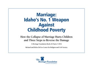 Marriage:
  Idaho’s No. 1 Weapon
         Against
    Childhood Poverty
How the Collapse of Marriage Hurts Children
  and Three Steps to Reverse the Damage
            A Heritage Foundation Book of Charts • 2012

    Richard and Helen DeVos Center for Religion and Civil Society
 