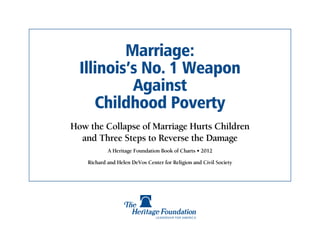 Marriage:
  Illinois’s No. 1 Weapon
           Against
     Childhood Poverty
How the Collapse of Marriage Hurts Children
  and Three Steps to Reverse the Damage
            A Heritage Foundation Book of Charts • 2012

    Richard and Helen DeVos Center for Religion and Civil Society
 