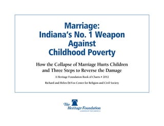 Marriage:
 Indiana’s No. 1 Weapon
         Against
    Childhood Poverty
How the Collapse of Marriage Hurts Children
  and Three Steps to Reverse the Damage
            A Heritage Foundation Book of Charts • 2012

    Richard and Helen DeVos Center for Religion and Civil Society
 