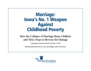 Marriage:
   Iowa’s No. 1 Weapon
          Against
     Childhood Poverty
How the Collapse of Marriage Hurts Children
  and Three Steps to Reverse the Damage
            A Heritage Foundation Book of Charts • 2012

    Richard and Helen DeVos Center for Religion and Civil Society
 