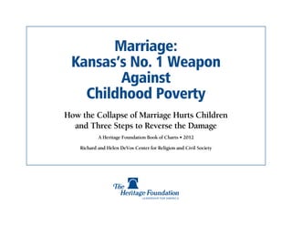 Marriage:
 Kansas’s No. 1 Weapon
        Against
   Childhood Poverty
How the Collapse of Marriage Hurts Children
  and Three Steps to Reverse the Damage
            A Heritage Foundation Book of Charts • 2012

    Richard and Helen DeVos Center for Religion and Civil Society
 