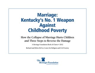 Marriage:
Kentucky’s No. 1 Weapon
        Against
   Childhood Poverty
How the Collapse of Marriage Hurts Children
  and Three Steps to Reverse the Damage
            A Heritage Foundation Book of Charts • 2012

    Richard and Helen DeVos Center for Religion and Civil Society
 