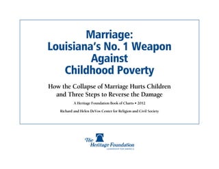 Marriage:
Louisiana’s No. 1 Weapon
         Against
   Childhood Poverty
How the Collapse of Marriage Hurts Children
  and Three Steps to Reverse the Damage
            A Heritage Foundation Book of Charts • 2012

    Richard and Helen DeVos Center for Religion and Civil Society
 