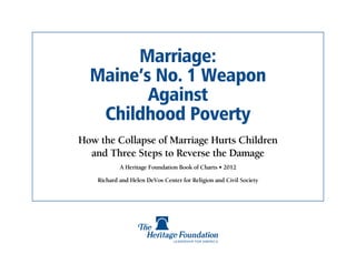 Marriage:
  Maine’s No. 1 Weapon
         Against
   Childhood Poverty
How the Collapse of Marriage Hurts Children
  and Three Steps to Reverse the Damage
            A Heritage Foundation Book of Charts • 2012

    Richard and Helen DeVos Center for Religion and Civil Society
 