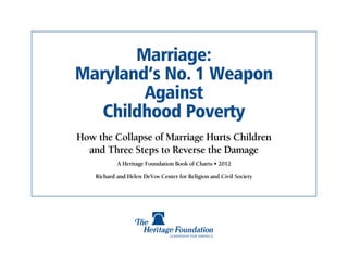 Marriage:
Maryland’s No. 1 Weapon
        Against
   Childhood Poverty
How the Collapse of Marriage Hurts Children
  and Three Steps to Reverse the Damage
            A Heritage Foundation Book of Charts • 2012

    Richard and Helen DeVos Center for Religion and Civil Society
 