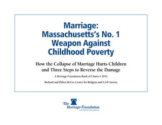 Marriage:
  Massachusetts’s No. 1
    Weapon Against
   Childhood Poverty
How the Collapse of Marriage Hurts Children
  and Three Steps to Reverse the Damage
            A Heritage Foundation Book of Charts • 2012

    Richard and Helen DeVos Center for Religion and Civil Society
 