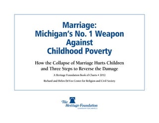 Marriage:
Michigan’s No. 1 Weapon
        Against
   Childhood Poverty
How the Collapse of Marriage Hurts Children
  and Three Steps to Reverse the Damage
            A Heritage Foundation Book of Charts • 2012

    Richard and Helen DeVos Center for Religion and Civil Society
 