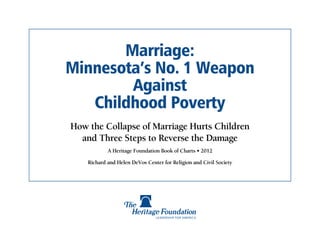 Marriage:
Minnesota’s No. 1 Weapon
        Against
   Childhood Poverty
How the Collapse of Marriage Hurts Children
  and Three Steps to Reverse the Damage
            A Heritage Foundation Book of Charts • 2012

    Richard and Helen DeVos Center for Religion and Civil Society
 