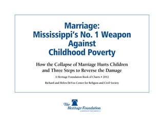 Marriage:
Mississippi’s No. 1 Weapon
          Against
    Childhood Poverty
How the Collapse of Marriage Hurts Children
  and Three Steps to Reverse the Damage
            A Heritage Foundation Book of Charts • 2012

    Richard and Helen DeVos Center for Religion and Civil Society
 