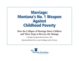 Marriage:
Montana’s No. 1 Weapon
       Against
  Childhood Poverty
How the Collapse of Marriage Hurts Children
  and Three Steps to Reverse the Damage
            A Heritage Foundation Book of Charts • 2012

    Richard and Helen DeVos Center for Religion and Civil Society
 