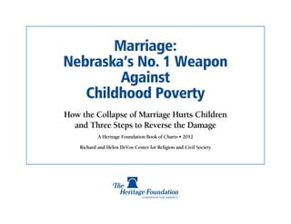 Marriage:
Nebraska’s No. 1 Weapon
        Against
   Childhood Poverty
How the Collapse of Marriage Hurts Children
  and Three Steps to Reverse the Damage
            A Heritage Foundation Book of Charts • 2012

    Richard and Helen DeVos Center for Religion and Civil Society
 