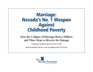 Marriage:
 Nevada’s No. 1 Weapon
        Against
   Childhood Poverty
How the Collapse of Marriage Hurts Children
  and Three Steps to Reverse the Damage
            A Heritage Foundation Book of Charts • 2012

    Richard and Helen DeVos Center for Religion and Civil Society
 