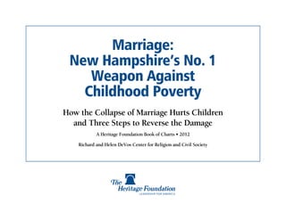 Marriage:
 New Hampshire’s No. 1
    Weapon Against
   Childhood Poverty
How the Collapse of Marriage Hurts Children
  and Three Steps to Reverse the Damage
            A Heritage Foundation Book of Charts • 2012

    Richard and Helen DeVos Center for Religion and Civil Society
 