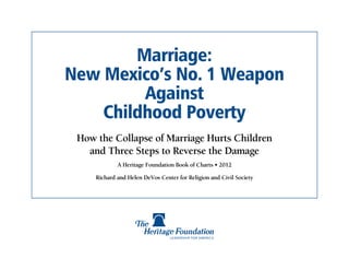 Marriage:
New Mexico’s No. 1 Weapon
         Against
    Childhood Poverty
 How the Collapse of Marriage Hurts Children
   and Three Steps to Reverse the Damage
             A Heritage Foundation Book of Charts • 2012

     Richard and Helen DeVos Center for Religion and Civil Society
 