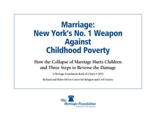 Marriage:
New York’s No. 1 Weapon
        Against
  Childhood Poverty
How the Collapse of Marriage Hurts Children
  and Three Steps to Reverse the Damage
            A Heritage Foundation Book of Charts • 2012

    Richard and Helen DeVos Center for Religion and Civil Society
 