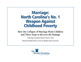Marriage:
  North Carolina’s No. 1
    Weapon Against
   Childhood Poverty
How the Collapse of Marriage Hurts Children
  and Three Steps to Reverse the Damage
            A Heritage Foundation Book of Charts • 2012

    Richard and Helen DeVos Center for Religion and Civil Society
 