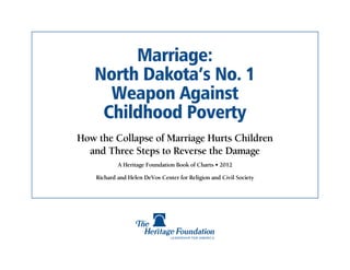 Marriage:
   North Dakota’s No. 1
     Weapon Against
    Childhood Poverty
How the Collapse of Marriage Hurts Children
  and Three Steps to Reverse the Damage
            A Heritage Foundation Book of Charts • 2012

    Richard and Helen DeVos Center for Religion and Civil Society
 