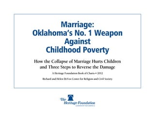 Marriage:
Oklahoma’s No. 1 Weapon
         Against
    Childhood Poverty
How the Collapse of Marriage Hurts Children
  and Three Steps to Reverse the Damage
            A Heritage Foundation Book of Charts • 2012

    Richard and Helen DeVos Center for Religion and Civil Society
 