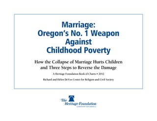 Marriage:
 Oregon’s No. 1 Weapon
        Against
   Childhood Poverty
How the Collapse of Marriage Hurts Children
  and Three Steps to Reverse the Damage
            A Heritage Foundation Book of Charts • 2012

    Richard and Helen DeVos Center for Religion and Civil Society
 