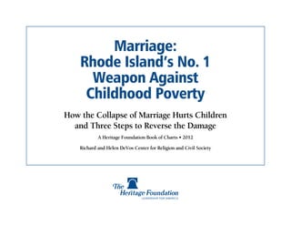 Marriage:
    Rhode Island’s No. 1
      Weapon Against
     Childhood Poverty
How the Collapse of Marriage Hurts Children
  and Three Steps to Reverse the Damage
            A Heritage Foundation Book of Charts • 2012

    Richard and Helen DeVos Center for Religion and Civil Society
 