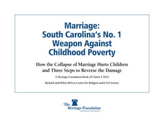 Marriage:
  South Carolina’s No. 1
    Weapon Against
   Childhood Poverty
How the Collapse of Marriage Hurts Children
  and Three Steps to Reverse the Damage
            A Heritage Foundation Book of Charts • 2012

    Richard and Helen DeVos Center for Religion and Civil Society
 