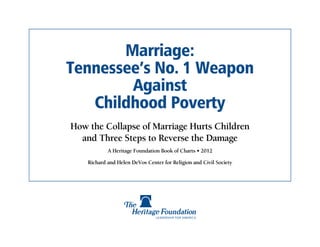 Marriage:
Tennessee’s No. 1 Weapon
        Against
   Childhood Poverty
How the Collapse of Marriage Hurts Children
  and Three Steps to Reverse the Damage
            A Heritage Foundation Book of Charts • 2012

    Richard and Helen DeVos Center for Religion and Civil Society
 