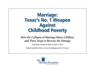 Marriage:
   Texas’s No. 1 Weapon
          Against
    Childhood Poverty
How the Collapse of Marriage Hurts Children
  and Three Steps to Reverse the Damage
            A Heritage Foundation Book of Charts • 2012

    Richard and Helen DeVos Center for Religion and Civil Society
 