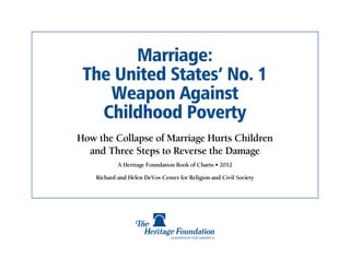 Marriage:
 The United States’ No. 1
    Weapon Against
   Childhood Poverty
How the Collapse of Marriage Hurts Children
  and Three Steps to Reverse the Damage
            A Heritage Foundation Book of Charts • 2012

    Richard and Helen DeVos Center for Religion and Civil Society
 