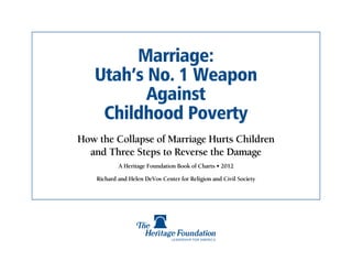 Marriage:
   Utah’s No. 1 Weapon
          Against
    Childhood Poverty
How the Collapse of Marriage Hurts Children
  and Three Steps to Reverse the Damage
            A Heritage Foundation Book of Charts • 2012

    Richard and Helen DeVos Center for Religion and Civil Society
 