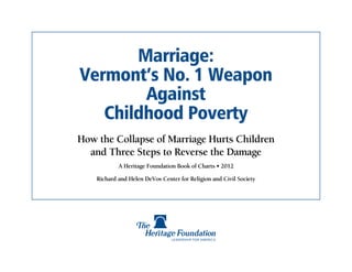 Marriage:
Vermont’s No. 1 Weapon
        Against
   Childhood Poverty
How the Collapse of Marriage Hurts Children
  and Three Steps to Reverse the Damage
            A Heritage Foundation Book of Charts • 2012

    Richard and Helen DeVos Center for Religion and Civil Society
 