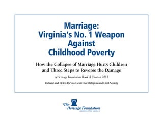 Marriage:
 Virginia’s No. 1 Weapon
          Against
    Childhood Poverty
How the Collapse of Marriage Hurts Children
  and Three Steps to Reverse the Damage
            A Heritage Foundation Book of Charts • 2012

    Richard and Helen DeVos Center for Religion and Civil Society
 