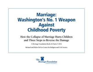 Marriage:
Washington’s No. 1 Weapon
         Against
    Childhood Poverty
 How the Collapse of Marriage Hurts Children
   and Three Steps to Reverse the Damage
             A Heritage Foundation Book of Charts • 2012

     Richard and Helen DeVos Center for Religion and Civil Society
 
