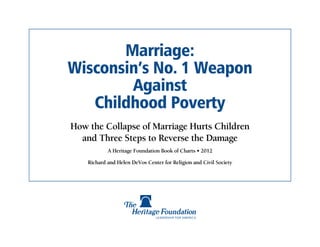 Marriage:
Wisconsin’s No. 1 Weapon
        Against
   Childhood Poverty
How the Collapse of Marriage Hurts Children
  and Three Steps to Reverse the Damage
            A Heritage Foundation Book of Charts • 2012

    Richard and Helen DeVos Center for Religion and Civil Society
 