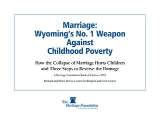 Marriage:
Wyoming’s No. 1 Weapon
       Against
  Childhood Poverty
How the Collapse of Marriage Hurts Children
  and Three Steps to Reverse the Damage
            A Heritage Foundation Book of Charts • 2012

    Richard and Helen DeVos Center for Religion and Civil Society
 