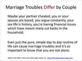 Marriage  Troubles  Differ  by  Couple
   Maybe  your  partner  cheated,  you  or  your  
spouse  are  bored,  you  argue  constantly,  your  
sex  life  is  history,  you’re  having  financial  issues  
which  have  meant  many  cut  backs  in  the  
household.    
!

   Even  just  the  pure,  simple  day  to  day  routine  of  
life  can  cause  marriage  troubles  and  it’s  so  
important  to  know  that  you  are  not  alone.
Watch  the  FREE  ‘Save  Your  Marriage  Video’  at:    http://MindYourMarriage.com

 