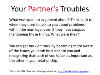 Your  Partner’s  Troubles
   What  was  your  last  argument  about?  Think  back  to  
when  they  used  to  talk  to  you  about  problems  
within  the  marriage,  even  if  they  have  stopped  
mentioning  those  things.  What  were  they?    
!

   You  can  get  back  on  track  by  becoming  more  aware  
of  the  issues  you  both  hold  dear  to  you  and  
recognizing  that  each  of  you  is  just  as  important  as  
the  other  in  your  relationship.  
Watch  the  FREE  ‘Save  Your  Marriage  Video’  at:    http://MindYourMarriage.com

 